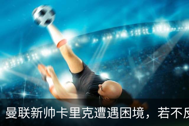 曼联新帅卡里克遭遇困境，若不反弹恐将面临下课危机
